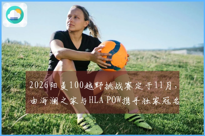 2026阳羡100越野挑战赛定于11月，由海澜之家与HLA POW携手独家冠名